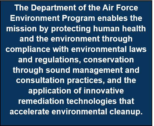 The DAF Environment Program enables the mission by protecting human health and the environment through compliance with environmental laws and regulations, conservation through sound management and consultation practices, and the application of innovative remediation technologies that accelerate environmental cleanup. 